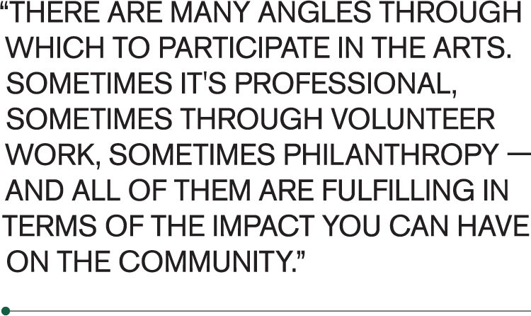 There are many angles through which to participate in the arts,” Dee emphasized. “Sometimes it's professional, sometimes through volunteer work, sometimes philanthropy — and all of them are fulfilling in terms of the impact you can have on the community.